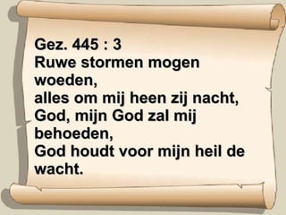 Gez. 445 : 3 Ruwe stormen mogen woeden, alles om mij heen zij nacht, God, mijn God zal mij behoeden, God houdt voor mijn heil de wacht. 