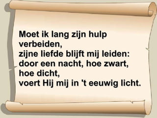 Moet ik lang zijn hulp verbeiden, zijne liefde blijft mij leiden: door een nacht, hoe zwart, hoe dicht, voert Hij mij in 't eeuwig licht. 