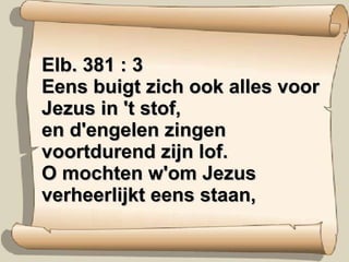 Elb. 381 : 3 Eens buigt zich ook alles voor Jezus in 't stof, en d'engelen zingen voortdurend zijn lof. O mochten w'om Jezus verheerlijkt eens staan, 