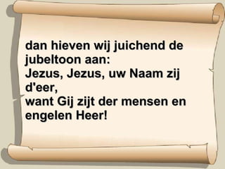 dan hieven wij juichend de jubeltoon aan: Jezus, Jezus, uw Naam zij d'eer, want Gij zijt der mensen en engelen Heer! 
