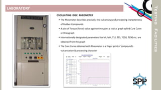LABORATORY
TESTINGFACILITIES
OSCILLATING DISC RHEOMETER
 The Rheometer describes precisely, the vulcanising and processing characteristics
of Rubber-Compounds
 A plot of Torque (force) value against time gives a typical graph called Cure Curve
or Rheograph
 Internationally designated parameters like MI, MH, TS2, TS5, TC50, TC90 etc. are
obtained from the graph
 The Cure Curve obtained with Rheometer is a finger print of compound's
vulcanization & processing character
 