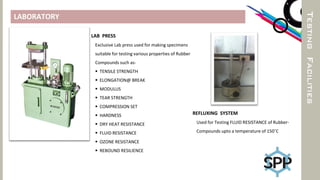 TESTINGFACILITIES
LABORATORY
LAB PRESS
Exclusive Lab press used for making specimens
suitable for testing various properties of Rubber
Compounds such as-
 TENSILE STRENGTH
 ELONGATION@ BREAK
 MODULUS
 TEAR STRENGTH
 COMPRESSION SET
 HARDNESS
 DRY HEAT RESISTANCE
 FLUID RESISTANCE
 OZONE RESISTANCE
 REBOUND RESILIENCE
REFLUXING SYSTEM
Used for Testing FLUID RESISTANCE of Rubber-
Compounds upto a temperature of 150˚C
 