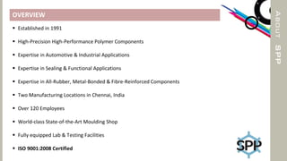 ABOUTSPP
OVERVIEW
 Established in 1991
 High-Precision High-Performance Polymer Components
 Expertise in Automotive & Industrial Applications
 Expertise in Sealing & Functional Applications
 Expertise in All-Rubber, Metal-Bonded & Fibre-Reinforced Components
 Two Manufacturing Locations in Chennai, India
 Over 120 Employees
 World-class State-of-the-Art Moulding Shop
 Fully equipped Lab & Testing Facilities
 ISO 9001:2008 Certified
 