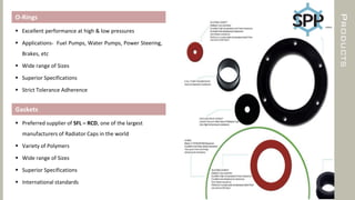 PRODUCTS
O-Rings
 Excellent performance at high & low pressures
 Applications- Fuel Pumps, Water Pumps, Power Steering,
Brakes, etc
 Wide range of Sizes
 Superior Specifications
 Strict Tolerance Adherence
Gaskets
 Preferred supplier of SFL – RCD, one of the largest
manufacturers of Radiator Caps in the world
 Variety of Polymers
 Wide range of Sizes
 Superior Specifications
 International standards
 