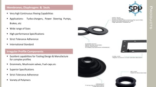 PRODUCTS
Membranes, Diaphragms & Seals
 Very high Continuous Flexing Capabilities
 Applications- Turbo-chargers, Power Steering Pumps,
Brakes, etc
 Wide range of Sizes
 High-performance Specifications
 Strict Tolerance Adherence
 International Standard
Irregular Profile Components
 Excellent capabilities for Tooling Design & Manufacture
for complex profiles
 Grommets, Mushroom valves, Fuel-caps, etc
 Superior Specifications
 Strict Tolerance Adherence
 Variety of Polymers
 