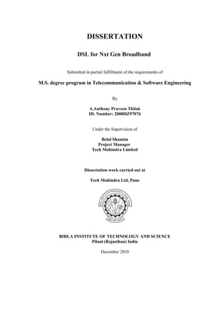 DISSERTATION
DSL for Nxt Gen Broadband
Submitted in partial fulfillment of the requirements of
M.S. degree program in Telecommunication & Software Engineering
By
A.Anthony Praveen Thilak
ID. Number: 2008HZ97076
Under the Supervision of
Belal Shamim
Project Manager
Tech Mahindra Limited
Dissertation work carried out at
Tech Mahindra Ltd, Pune
BIRLA INSTITUTE OF TECHNOLOGY AND SCIENCE
Pilani (Rajasthan) India
December 2010
 