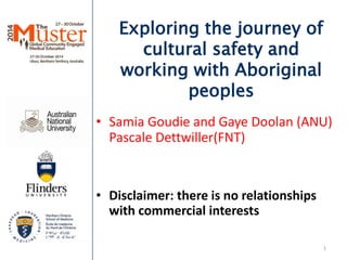 Exploring the journey of 
cultural safety and 
working with Aboriginal 
peoples 
• Samia Goudie and Gaye Doolan (ANU) 
Pascale Dettwiller(FNT) 
• Disclaimer: there is no relationships 
with commercial interests 
1 
 