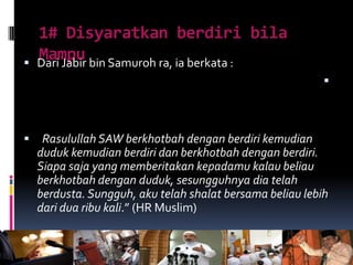 1# Disyaratkan berdiri bila
Mampu Dari Jabir bin Samuroh ra, ia berkata :

 Rasulullah SAW berkhotbah dengan berdiri kemudian
duduk kemudian berdiri dan berkhotbah dengan berdiri.
Siapa saja yang memberitakan kepadamu kalau beliau
berkhotbah dengan duduk, sesungguhnya dia telah
berdusta. Sungguh, aku telah shalat bersama beliau lebih
dari dua ribu kali.” (HR Muslim)
 