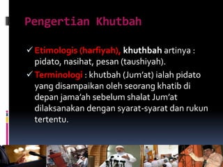 Pengertian Khutbah
 Etimologis (harfiyah), khuthbah artinya :
pidato, nasihat, pesan (taushiyah).
 Terminologi : khutbah (Jum’at) ialah pidato
yang disampaikan oleh seorang khatib di
depan jama’ah sebelum shalat Jum’at
dilaksanakan dengan syarat-syarat dan rukun
tertentu.
 