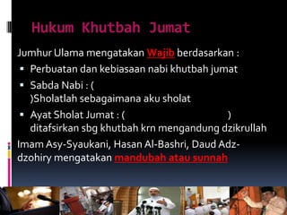 Hukum Khutbah Jumat
Jumhur Ulama mengatakan Wajib berdasarkan :
 Perbuatan dan kebiasaan nabi khutbah jumat
 Sabda Nabi : (
)Sholatlah sebagaimana aku sholat
 Ayat Sholat Jumat : ( )
ditafsirkan sbg khutbah krn mengandung dzikrullah
Imam Asy-Syaukani, Hasan Al-Bashri, Daud Adz-
dzohiry mengatakan mandubah atau sunnah
 