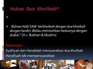 Hukum Dua Khutbah*

 Bahwa Nabi SAW berkhotbah dengan dua khotbah
dengan berdiri. Beliau memisahkan keduanya dengan
duduk.” (H.r. Bukhari & Muslim)
Keterangan :
Syafiiyah dan Hanabilah mensyaratkan dua khutbah
Hanafiyah tdk mempersyaratkan
 