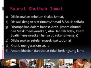 Syarat Khutbah Jumat
1) Dilaksanakan sebelum shalat Jum’at,
2) Diawali dengan niat (imam Ahmad & Abu Hanifah)
3) Disampaikan dalam bahasa Arab. (imam Ahmad
dan Malik mensyaratkan, Abu Hanifah tidak, Imam
Syafii mensyaratkan hanya pd rukun2nya saja)
4) Dilaksanakan setelah masuk waktu Jumat
5) Khatib mengeraskan suara
6) Antara khutbah dan sholat tidak berlangsung lama
 