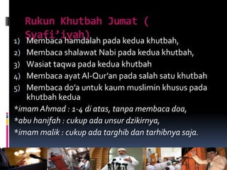 Rukun Khutbah Jumat (
Syafi’iyah)1) Membaca hamdalah pada kedua khutbah,
2) Membaca shalawat Nabi pada kedua khutbah,
3) Wasiat taqwa pada kedua khutbah
4) Membaca ayat Al-Qur’an pada salah satu khutbah
5) Membaca do’a untuk kaum muslimin khusus pada
khutbah kedua
*imam Ahmad : 1-4 di atas, tanpa membaca doa,
*abu hanifah : cukup ada unsur dzikirnya,
*imam malik : cukup ada targhib dan tarhibnya saja.
 
