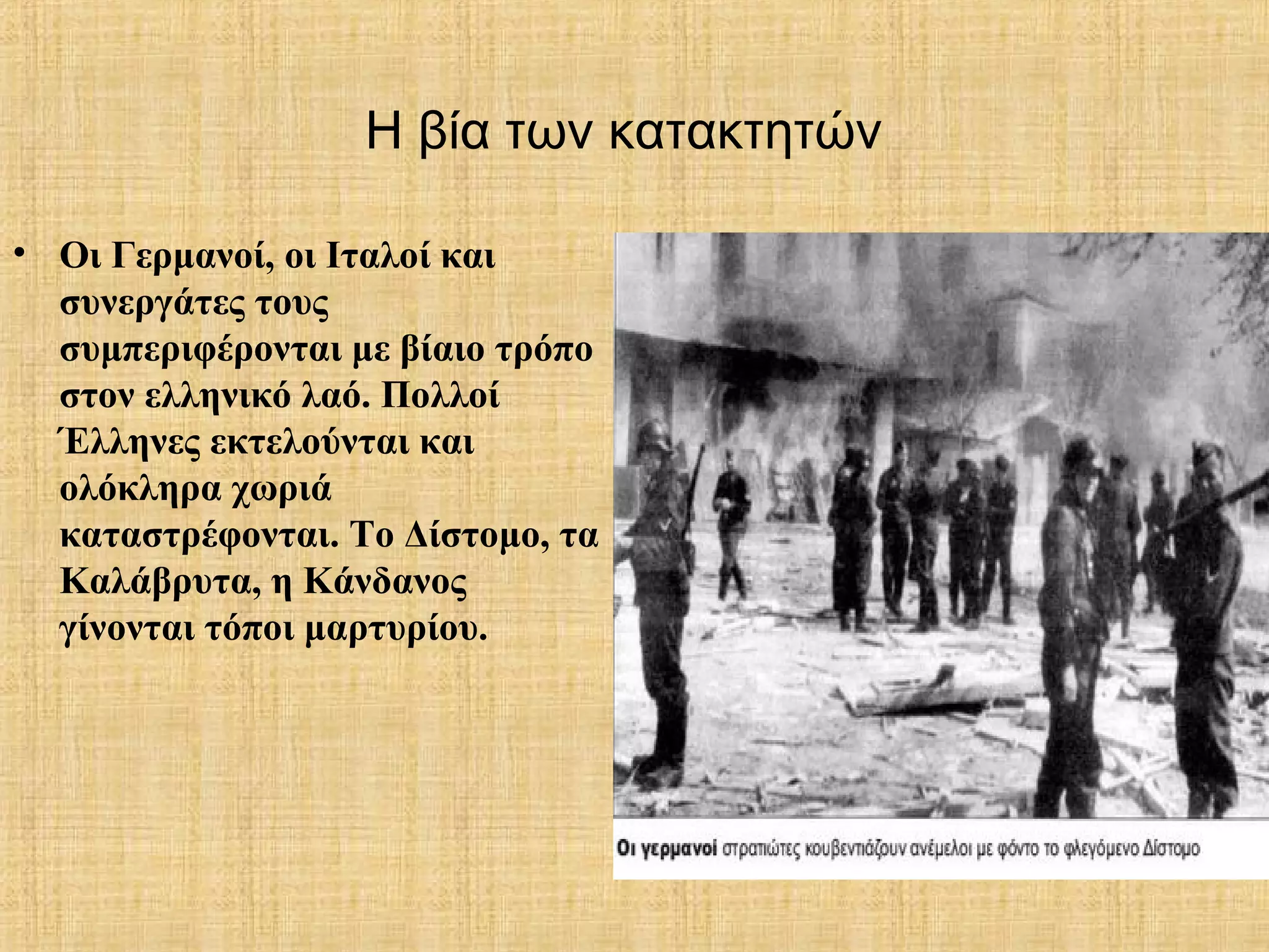 Η βία των κατακτητών
• Οι Γερμανοί, οι Ιταλοί και
συνεργάτες τους
συμπεριφέρονται με βίαιο τρόπο
στον ελληνικό λαό. Πολλοί
Έλληνες εκτελούνται και
ολόκληρα χωριά
καταστρέφονται. Το Δίστομο, τα
Καλάβρυτα, η Κάνδανος
γίνονται τόποι μαρτυρίου.
 