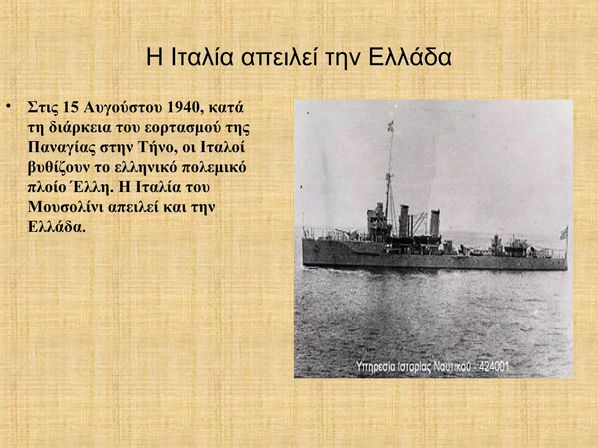 Η Ιταλία απειλεί την Ελλάδα
• Στις 15 Αυγούστου 1940, κατά
τη διάρκεια του εορτασμού της
Παναγίας στην Τήνο, οι Ιταλοί
βυθίζουν το ελληνικό πολεμικό
πλοίο Έλλη. Η Ιταλία του
Μουσολίνι απειλεί και την
Ελλάδα.
 