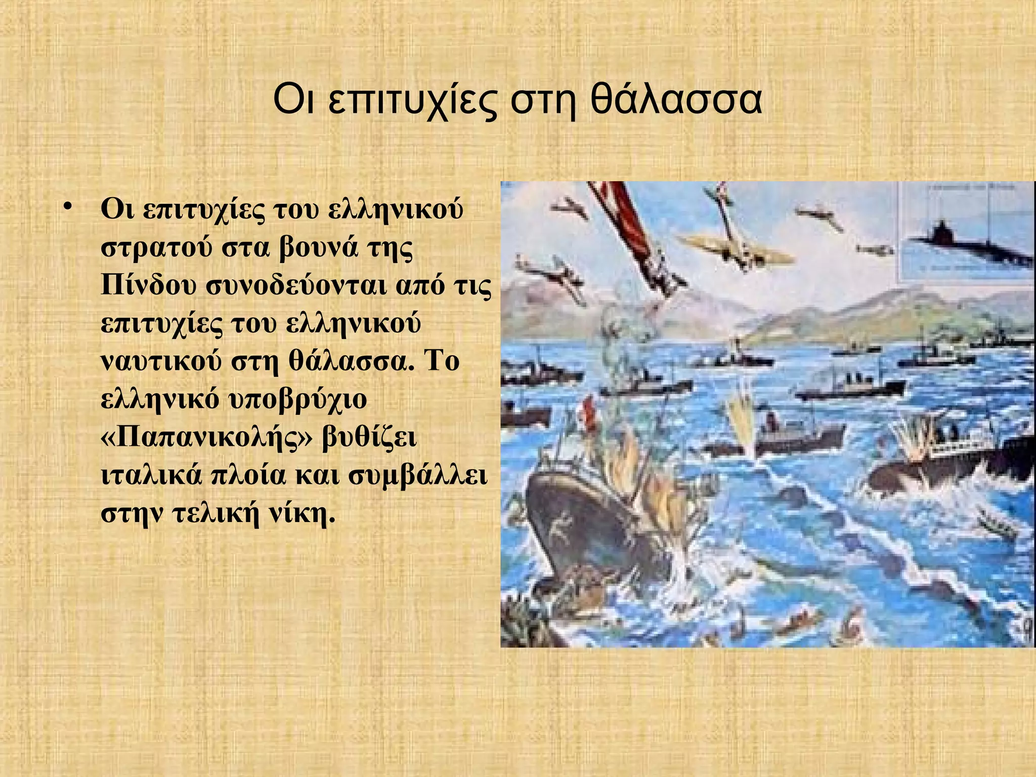 Οι επιτυχίες στη θάλασσα
• Οι επιτυχίες του ελληνικού
στρατού στα βουνά της
Πίνδου συνοδεύονται από τις
επιτυχίες του ελληνικού
ναυτικού στη θάλασσα. Το
ελληνικό υποβρύχιο
«Παπανικολής» βυθίζει
ιταλικά πλοία και συμβάλλει
στην τελική νίκη.
 