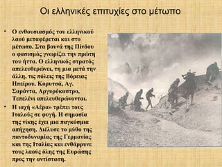 Οι ελληνικές επιτυχίες στο μέτωπο
• Ο ενθουσιασμός του ελληνικού
λαού μεταφέρεται και στο
μέτωπο. Στα βουνά της Πίνδου
ο φασισμός γνωρίζει την πρώτη
του ήττα. Ο ελληνικός στρατός
απελευθερώνει, τη μια μετά την
άλλη, τις πόλεις της Βόρειας
Ηπείρου. Κορυτσά, Αγ.
Σαράντα, Αργυρόκαστρο,
Τεπελένι απελευθερώνονται.
• Η ιαχή «Αέρα» τρέπει τους
Ιταλούς σε φυγή. Η σημασία
της νίκης έχει μια παγκόσμια
απήχηση. Διέλυσε το μύθο της
παντοδυναμίας της Γερμανίας
και της Ιταλίας και ενθάρρυνε
τους λαούς όλης της Ευρώπης
προς την αντίσταση.
 