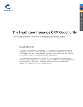 W H I T E
                                                                                                           P A P E R
The Healthcare Insurance CRM Opportunity:
From Complexity and Frustration to Simplicity and Effectiveness




        Executive Summary
        If there is one universal truth in this industry, it’s the likelihood that employers, consumers,
        and agents are shopping around—not just for cost, but for ease-of-business. In particular,
        agents want to work with a healthcare payer that makes closing deals easier, and that gives
        them what they need to increase the likelihood of sales success.

        With stakeholders demanding a ‘care network’ of transactions linking employers, agents,
        members, provider organizations, payers and suppliers, CRM has emerged as the preferred
        business platform. Furthermore, it is the most viable foundation for discovering new
        opportunities that build momentum and inspire growth.
 