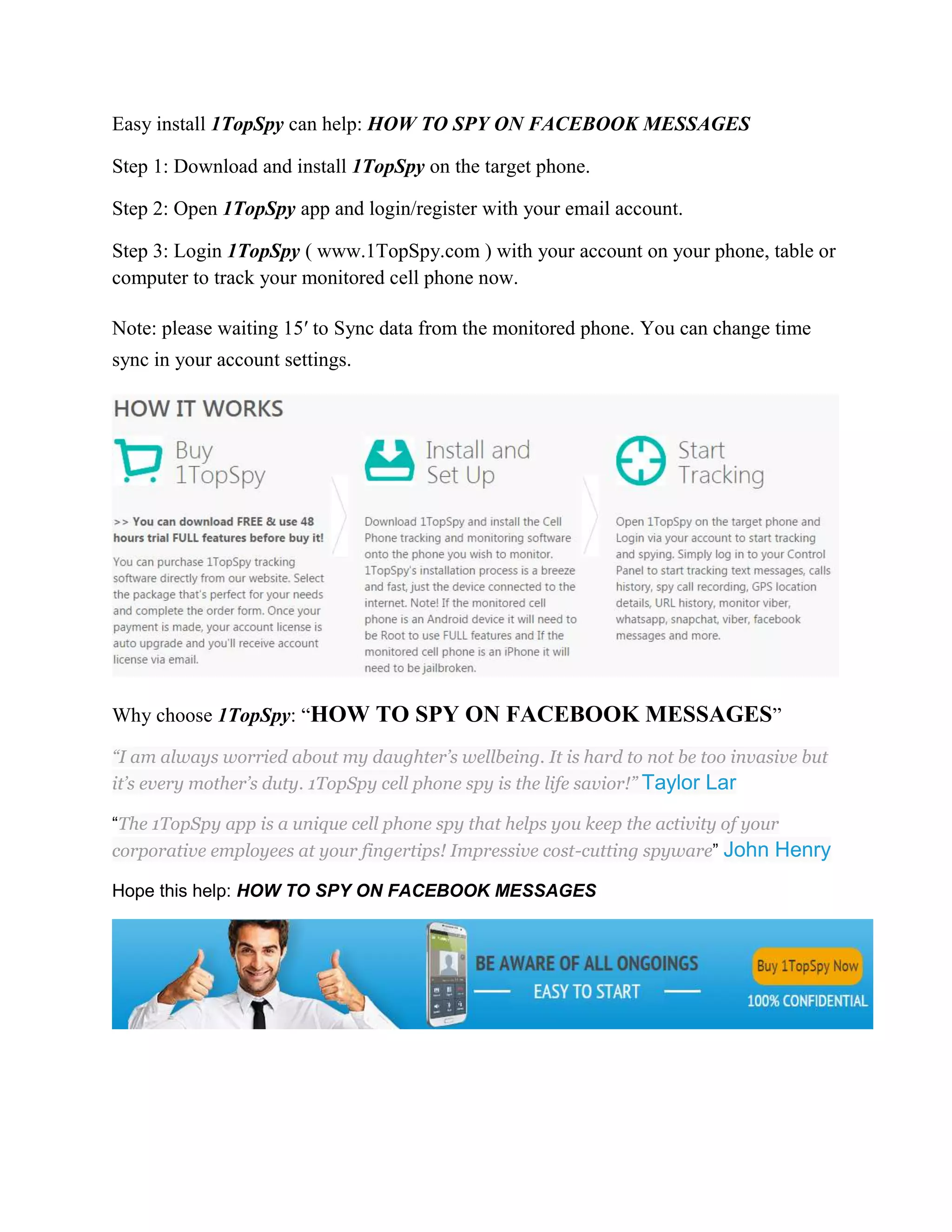 Easy install 1TopSpy can help: HOW TO SPY ON FACEBOOK MESSAGES 
Step 1: Download and install 1TopSpy on the target phone. 
Step 2: Open 1TopSpy app and login/register with your email account. 
Step 3: Login 1TopSpy ( www.1TopSpy.com ) with your account on your phone, table or 
computer to track your monitored cell phone now. 
Note: please waiting 15′ to Sync data from the monitored phone. You can change time 
sync in your account settings. 
Why choose 1TopSpy: “HOW TO SPY ON FACEBOOK MESSAGES” 
“I am always worried about my daughter’s wellbeing. It is hard to not be too invasive but 
it’s every mother’s duty. 1TopSpy cell phone spy is the life savior!” Taylor Lar 
“The 1TopSpy app is a unique cell phone spy that helps you keep the activity of your 
corporative employees at your fingertips! Impressive cost-cutting spyware” John Henry 
Hope this help: HOW TO SPY ON FACEBOOK MESSAGES 
