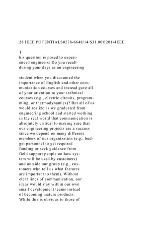 28 IEEE POTENTIALS0278-6648/14/$31.00©2014IEEE
T
his question is posed to experi-
enced engineers: Do you recall
during your days as an engineering
student when you discounted the
importance of English and other com-
munication courses and instead gave all
of your attention to your technical
courses (e.g., electric circuits, program-
ming, or thermodynamics)? But all of us
would realize as we graduated from
engineering school and started working
in the real world that communication is
absolutely critical to making sure that
our engineering projects are a success
since we depend on many different
members of our organization (e.g., bud-
get personnel to get required
funding or seek guidance from
field support people on how sys-
tem will be used by customers)
and outside our group (e.g., cus-
tomers who tell us what features
are important to them). Without
clear lines of communication, our
ideas would stay within our own
small development teams instead
of becoming mature products.
While this is obvious to those of
 