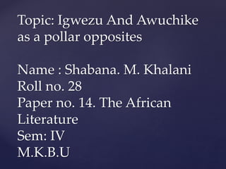 Topic: Igwezu And Awuchike
as a pollar opposites
Name : Shabana. M. Khalani
Roll no. 28
Paper no. 14. The African
Literature
Sem: IV
M.K.B.U
 