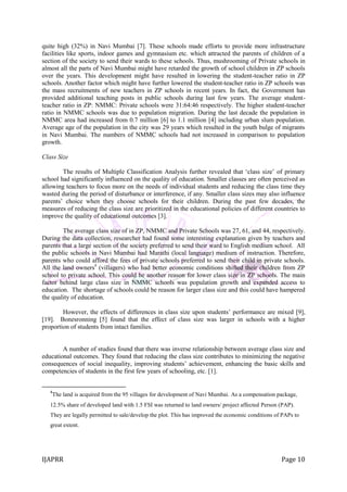 IJAPRR Page 10
quite high (32%) in Navi Mumbai [7]. These schools made efforts to provide more infrastructure
facilities like sports, indoor games and gymnasium etc. which attracted the parents of children of a
section of the society to send their wards to these schools. Thus, mushrooming of Private schools in
almost all the parts of Navi Mumbai might have retarded the growth of school children in ZP schools
over the years. This development might have resulted in lowering the student-teacher ratio in ZP
schools. Another factor which might have further lowered the student-teacher ratio in ZP schools was
the mass recruitments of new teachers in ZP schools in recent years. In fact, the Government has
provided additional teaching posts in public schools during last few years. The average student-
teacher ratio in ZP: NMMC: Private schools were 31:64:46 respectively. The higher student-teacher
ratio in NMMC schools was due to population migration. During the last decade the population in
NMMC area had increased from 0.7 million [6] to 1.1 million [4] including urban slum population.
Average age of the population in the city was 29 years which resulted in the youth bulge of migrants
in Navi Mumbai. The numbers of NMMC schools had not increased in comparison to population
growth.
Class Size
The results of Multiple Classification Analysis further revealed that „class size‟ of primary
school had significantly influenced on the quality of education. Smaller classes are often perceived as
allowing teachers to focus more on the needs of individual students and reducing the class time they
wasted during the period of disturbance or interference, if any. Smaller class sizes may also influence
parents‟ choice when they choose schools for their children. During the past few decades, the
measures of reducing the class size are prioritized in the educational policies of different countries to
improve the quality of educational outcomes [3].
The average class size of in ZP, NMMC and Private Schools was 27, 61, and 44, respectively.
During the data collection, researcher had found some interesting explanation given by teachers and
parents that a large section of the society preferred to send their ward to English medium school. All
the public schools in Navi Mumbai had Marathi (local language) medium of instruction. Therefore,
parents who could afford the fees of private schools preferred to send their child in private schools.
All the land owners4
(villagers) who had better economic conditions shifted their children from ZP
school to private school. This could be another reason for lower class size in ZP schools. The main
factor behind large class size in NMMC schools was population growth and expanded access to
education. The shortage of schools could be reason for larger class size and this could have hampered
the quality of education.
However, the effects of differences in class size upon students‟ performance are mixed [9],
[19]. Bonesronning [5] found that the effect of class size was larger in schools with a higher
proportion of students from intact families.
A number of studies found that there was inverse relationship between average class size and
educational outcomes. They found that reducing the class size contributes to minimizing the negative
consequences of social inequality, improving students‟ achievement, enhancing the basic skills and
competencies of students in the first few years of schooling, etc. [1].
4
The land is acquired from the 95 villages for development of Navi Mumbai. As a compensation package,
12.5% share of developed land with 1.5 FSI was returned to land owners/ project affected Person (PAP).
They are legally permitted to sale/develop the plot. This has improved the economic conditions of PAPs to
great extent.
 