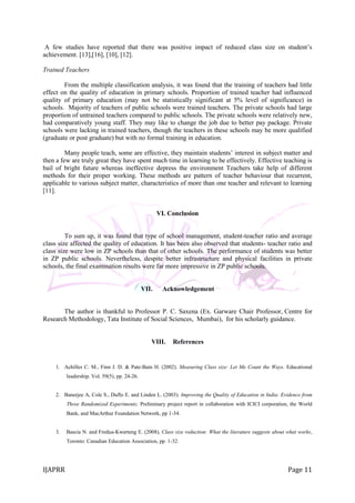 IJAPRR Page 11
A few studies have reported that there was positive impact of reduced class size on student‟s
achievement. [13],[16], [10], [12].
Trained Teachers
From the multiple classification analysis, it was found that the training of teachers had little
effect on the quality of education in primary schools. Proportion of trained teacher had influenced
quality of primary education (may not be statistically significant at 5% level of significance) in
schools. Majority of teachers of public schools were trained teachers. The private schools had large
proportion of untrained teachers compared to public schools. The private schools were relatively new,
had comparatively young staff. They may like to change the job due to better pay package. Private
schools were lacking in trained teachers, though the teachers in these schools may be more qualified
(graduate or post graduate) but with no formal training in education.
Many people teach, some are effective, they maintain students‟ interest in subject matter and
then a few are truly great they have spent much time in learning to be effectively. Effective teaching is
bail of bright future whereas ineffective depress the environment Teachers take help of different
methods for their proper working. These methods are pattern of teacher behaviour that recurrent,
applicable to various subject matter, characteristics of more than one teacher and relevant to learning
[11].
VI. Conclusion
To sum up, it was found that type of school management, student-teacher ratio and average
class size affected the quality of education. It has been also observed that students- teacher ratio and
class size were low in ZP schools than that of other schools. The performance of students was better
in ZP public schools. Nevertheless, despite better infrastructure and physical facilities in private
schools, the final examination results were far more impressive in ZP public schools.
VII. Acknowledgement
The author is thankful to Professor P. C. Saxena (Ex. Garware Chair Professor, Centre for
Research Methodology, Tata Institute of Social Sciences, Mumbai), for his scholarly guidance.
VIII. References
1. Achilles C. M., Finn J. D. & Pate-Bain H. (2002). Measuring Class size: Let Me Count the Ways. Educational
leadership, Vol. 59(5), pp. 24-26.
2. Banerjee A, Cole S., Duflo E. and Linden L. (2003). Improving the Quality of Education in India: Evidence from
Three Randomized Experiments; Preliminary project report in collaboration with ICICI corporation, the World
Bank, and MacArthur Foundation Network, pp 1-34.
3. Bascia N. and Fredua-Kwarteng E. (2008), Class size reduction: What the literature suggests about what works,
Toronto: Canadian Education Association, pp. 1-32.
 