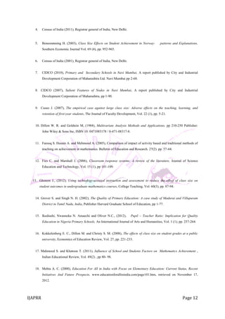 IJAPRR Page 12
4. Census of India (2011), Registrar general of India, New Delhi.
5. Bonesrønning H. (2003), Class Size Effects on Student Achievement in Norway: patterns and Explanations,
Southern Economic Journal Vol. 69 (4), pp. 952-965.
6. Census of India (2001), Registrar general of India, New Delhi.
7. CIDCO (2010), Primary and Secondary Schools in Navi Mumbai, A report published by City and Industrial
Development Corporation of Maharashtra Ltd. Navi Mumbai pp 2-68.
8. CIDCO (2007), Salient Features of Nodes in Navi Mumbai, A report published by City and Industrial
Development Corporation of Maharashtra, pp 1-90.
9. Cuseo J. (2007), The empirical case against large class size: Adverse effects on the teaching, learning, and
retention of first-year students, The Journal of Faculty Development, Vol. 22 (1), pp. 5-21.
10. Dillon W. R. and Goldtein M, (1984), Multivariate Analysis Methods and Applications, pp 210-250 Publisher:
John Wiley & Sons Inc, ISBN 10: 0471083178 / 0-471-08317-8.
11. Farooq S. Husain A. and Mehmood A. (2005), Comparison of impact of activity based and traditional methods of
teaching on achievement in mathematics. Bulletin of Education and Research. 27(2). pp. 57-64.
12. Fies C. and Marshall J. (2006), Classroom response systems: A review of the literature, Journal of Science
Education and Technology, Vol. 15 (1), pp 101-109.
13. Gleason J., (2012), Using technology-assisted instruction and assessment to reduce the effect of class size on
student outcomes in undergraduate mathematics courses, College Teaching, Vol. 60(3), pp. 87-94.
14. Grover S. and Singh N. H. (2002), The Quality of Primary Education: A case study of Madurai and Villupuram
District in Tamil Nadu, India, Publisher Harvard Graduate School of Education, pp 1-77.
15. Ikediashi, Nwanneka N. Amaechi and Oliver N.C., (2012), Pupil – Teacher Ratio: Implication for Quality
Education in Nigeria Primary Schools, An International Journal of Arts and Humanities, Vol. 1 (1), pp. 257-264.
16. Kokkelenberg E. C., Dillon M. and Christy S. M. (2008), The effects of class size on student grades at a public
university, Economics of Education Review, Vol. 27, pp. 221-233.
17. Mahmood S. and Khatoon T. (2011), Influence of School and Students Factors on Mathematics Achievement ,
Indian Educational Review, Vol. 49(2) , pp 80- 98.
18. Mehta A. C. (2000), Education For All in India with Focus on Elementary Education: Current Status, Recent
Initiatives And Future Prospects, www.educationforallinindia.com/page101.htm, retrieved on November 17,
2012.
 