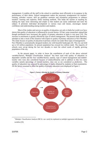 IJAPRR Page 2
management. It enables all the staff in the school to contribute most efficiently to its purpose in the
performance of their duties. School management makes the necessary arrangements for teachers‟
training, refresher courses, skill up gradation seminars and orientation programmes to enhance
teachers‟ learning and expertise, better teaching methods. This helps the teacher in teaching by
making the topic more interesting and simple so that student can easily understand and learn the
subject. It promotes individual development in various ways and means, encourages mutual
confidence and understanding among teachers and students.
Most of the studies and surveys on quality of education, not only in India but world over have
shown that quality of education is influenced by several factors. Of late, some researchers opined that
though enrolments have increased, the quality of primary education in India is very poor [18]. The
increase in enrolments is greatly affected by type of school management. The present study therefore,
attempts to take a stock of the situation with respect to quality of primary education in Navi Mumbai.
The study focuses on quality of education in primary schools run under three types of managements.
Navi Mumbai is systematically designed modern city with beautiful landscapes [8]. The city can hold
up to 4.0 million population. Its present population has crossed two million mark. The majority of
schools were set-up during the last two decades to meet the school needs of rapidly growing
population of the city.
In the present paper, in order to know the contribution of each of the above selected
variables/factors, Multiple Classification Analysis1
has been used with quality of education as
dependent variable and the four variables/factors, namely, type of school management and student-
teacher ratio were also considered because of multicollinearity and in addition to this two more
variables namely percentage of trained teachers, class size as are considered as predictors. The
quality of education was assessed by percentage of marks obtained by students in final examination.
All the factors assumed to affect the quality of primary education were displayed in Figure 1.
Figure 1: Factors Affecting the Quality of Primary Education
1
Multiple Classification Analysis (MCA) can easily be explained as multiple regression with dummy
variables [20].
Quality of
education
Type of school
management
Sudent
teacher
ratio
Proportion of
trained teachers
Class size
 