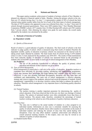 IJAPRR Page 3
II. Methods and Material
This paper analyse academic achievement of students of primary schools of Navi Mumbai- a
planned city adjacent to financial capital of India –Mumbai. Among the primary schools in the city,
there are 121 schools having class 1 to class 7. A representative sample of 20% of schools has been
selected using random number tables from the list of each of the three types of schools management.
The data of 11078 students who appeared in exam was collected from class 1 to class 7 from each 24
schools through structured questionnaire. There were 3699 students from 7 Navi Mumbai Municipal
Corporation (NMMC) school, 2677 students from 10 Zilha Parishad (ZP) schools and 4702 students
from 7 private schools. After obtaining the subject wise grade for each student, the overall marks
obtained by the students was calculated by the author.
1. Rationale of Selection of Variables
(a) Dependent variable
(i) Quality of Educational
Result of school is a good indicator of quality of education. The final result of schools is the best
indicator to judge quality of school, which is measured using final results of students.Therefore the
dependent variable, quality of education of primary schools was measured on the interval scale by
taking actual marks obtained by students. The final results from 24 schools having 11,078 students
(class1 to class 7) were analyzed for the academic year 2010-2011. The results of final examinations
have been analyzed. Quality of education of schools was measured based on the percentage of
students who secured 60% or more marks in each type of school management in Navi Mumbai;
(b) Predictors
The list of the predictors hypothesised to influence the quality of primary school
education and rationale of their selection was given below
(i) Type of School Management
Good management in school plays a vital role in the quality of education. It enables teachers to
contribute most efficiently by providing training, introducing skill improvement programmes,
which may increase their knowledge that helps making their students grasp the subject more
effectively. It may also promote individual development, discipline and may raise their self
confidence and understanding. The main role of school management is effective planning,
strategy and vision to improve the academic, physical and social development of students. School
managements‟ responsibility is to develop a positive culture that helps to enhance the quality of
education. Therefore school management is very important factor in facilitating quality education
in schools.
(ii) Trained Teachers:
The teachers training is another important parameter for determining the quality of
school education. It has been observed that in this new city there was shortage of trained
teaches. The salaries of untrained teachers were often considerably lower than those of
trained teachers. The present study, therefore, considered the percentage of trained
teachers working in the school as one of the predictor of quality of primary education;
(iii) Class Size:
The class size is defined as the actual number of students in a class assigned to an
individual teacher. Information on class size is extremely valuable for assessing the
quality of school education. Smaller classes allow teachers to concentrate on the needs of
individual students and reducing the amount of class time they spend dealing with
disruptions. Class size may affect students‟ academic achievement and influence the
current practical teaching situation. In this respect, class size may be viewed as an
indicator of quality of school education;
(iv) Student-teacher Ratio:
 
