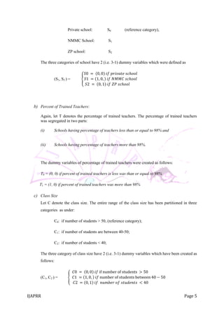 IJAPRR Page 5
Private school: S0 (reference category),
NMMC School: S1
ZP school: S2
The three categories of school have 2 (i.e. 3-1) dummy variables which were defined as
(S1, S2 ) =
𝑆0 = 0, 0 𝑖𝑓 𝑝𝑟𝑖𝑣𝑎𝑡𝑒 𝑠𝑐ℎ𝑜𝑜𝑙
𝑆1 = 1, 0, 𝑖𝑓 𝑁𝑀𝑀𝐶 𝑠𝑐ℎ𝑜𝑜𝑙
𝑆2 = 0, 1 𝑖𝑓 𝑍𝑃 𝑠𝑐ℎ𝑜𝑜𝑙
b) Percent of Trained Teachers:
Again, let T denotes the percentage of trained teachers. The percentage of trained teachers
was segregated in two parts:
(i) Schools having percentage of teachers less than or equal to 98% and
(ii) Schools having percentage of teachers more than 98%.
The dummy variables of percentage of trained teachers were created as follows:
T0 = (0, 0) if percent of trained teachers is less was than or equal to 98%
T1 = (1, 0) if percent of trained teachers was more than 98%
c) Class Size
Let C denote the class size. The entire range of the class size has been partitioned in three
categories as under:
C0: if number of students > 50, (reference category);
C1: if number of students are between 40-50;
C2: if number of students < 40;
The three category of class size have 2 (i.e. 3-1) dummy variables which have been created as
follows:
(C1, C2 ) =
𝐶0 = 0, 0 𝑖𝑓 if number of students > 50
𝐶1 = 1, 0, 𝑖𝑓 number of students between 40 − 50
𝐶2 = 0, 1 𝑖𝑓 𝑛𝑢𝑚𝑏𝑒𝑟 𝑜𝑓 𝑠𝑡𝑢𝑑𝑒𝑛𝑡𝑠 < 40
 