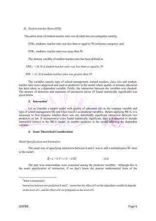 IJAPRR Page 6
d) Student-teacher Ratio (STR):
The entire array of student-teacher ratio was divided into two categories namely;
STR0: students- teacher ratio was less than or equal to 50 (reference category), and
STR1: students- teacher ratio was more than 50.
The dummy variable of student-teacher ratio has been defined as
STR 0: = (0, 0) if student-teacher ratio was less than or equal to 50
STR1 = (1, 0) if student-teacher ratio was greater than 50
The variables namely type of school management, trained teachers, class size and student-
teacher ratio were categorical and used as predictors in the model where quality of primary education
has been taken as a dependent variable. Firstly, the interaction between the variables was checked.
The process of detection and treatment of interaction factor (if found statistically significant) was
given below.
3. Interaction3
Let us consider a simple model with quality of education (Q) as the response variable and
type of school management (S) and Class size (C) as predictor variables. Before applying MCA, it is
necessary to first examine whether there was any statistically significant interaction between two
predictors or not. If interaction(s) is/are found statistically significant, than it is essential to include
interaction term(s) in the MCA model, as another predictor in the model affecting the dependent
variable.
4. Some Theoretical Consideration
Model Specification and Estimation
The usual way of specifying interaction between S and C was to add a multiplicative SC term
to the model:
𝑄= a + b S + c C + d SC (1a)
The pair wise relationships were examined among the predictor variables. Although this is
the usual specification of interaction, if we don‟t know the precise mathematical form of the
3
What is interaction?
Interaction between two predictors S and C means that the effect of S on the dependent variable Q depends
on the level of C, and the effect of C on Q depends on the level of S.
 