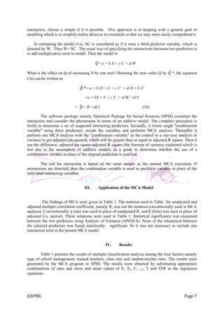 IJAPRR Page 7
interaction, choose a simple if it is possible. This approach is in keeping with a general goal of
modeling which is to simplify reality down to its essentials so that we may more easily comprehend it.
In estimating the model (1a), SC is considered as if it were a third predictor variable, which is
denoted by W. Thus W= SC. The usual way of specifying the interactions between two predictors is
to add multiplicative term to model. Then the model is
𝑄= a + b S + c C + d W
What is the effect on Q of increasing S by one unit? Denoting the new value Q by 𝑄 *, the equation
(1a) can be written as
𝑄 *= a + b (S +1) + c C + d (S +1) C
=a + bS + b + c C + d SC +d C
= 𝑄+ (b +dC) (1b)
The software package namely Statistical Package for Social Sciences (SPSS) examines the
interaction and consider the phenomena in terms of an additive model. The complete procedure is
firstly to determine a set of suspected interacting predictors. Secondly, it forms single "combination
variable" using these predictors, recode the variables and performs MCA analysis. Thereafter it
perform one MCA analysis with the "combination variable" as the control in a one-way analysis of
variance to get adjusted eta squared, which will be greater than or equal to adjusted R square. Then it
use the difference, adjusted eta square-adjusted R square (the fraction of variance explained which is
lost due to the assumption of additive model), as a guide to determine whether the use of a
combination variable in place of the original predictors is justified.
The test for interaction is based on the same sample as the normal MCA execution. If
interactions are detected, then the combination variable is used as predictor variable in place of the
individual interacting variables.
III. Application of the MCA Model
The findings of MCA were given in Table 1. The notation used in Table for unadjusted and
adjusted multiple correlation coefficient, namely R, was not the notation conventionally used in MCA
analyses. Conventionally η (eta) was used in place of unadjusted R, and β (beta) was used in place of
adjusted (i.e. partial). These notations were used in Table 1. Statistical significance was examined
between the two predictors using Analysis of Variance (ANOVA). None of the interaction between
the selected predictors was found statistically significant. So it was not necessary to include any
interaction term in the present MCA model.
IV. Results
Table 1 presents the results of multiple classification analysis among the four factors namely
type of school management, trained teachers, class size and student-teacher ratio. The results were
generated by the MCA program in SPSS. The results were obtained by substituting appropriate
combinations of ones and zeros and mean values of S1, S2, C1, C2, T and STR in the regression
equations.
 
