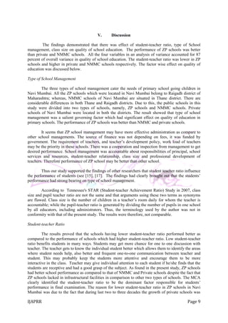 IJAPRR Page 9
V. Discussion
The findings demonstrated that there was effect of student-teacher ratio, type of School
management, class size on quality of school education. The performance of ZP schools was better
than private and NMMC schools. All the four variables in an analysis of variance accounted for 87
percent of overall variance in quality of school education. The student-teacher ratio was lower in ZP
schools and higher in private and NMMC schools respectively. The factor wise effect on quality of
education was discussed below.
Type of School Management
The three types of school management cater the needs of primary school going children in
Navi Mumbai. All the ZP schools which were located in Navi Mumbai belong to Raigadh district of
Maharashtra; whereas, NMMC schools of Navi Mumbai are situated in Thane district. There are
considerable differences in both Thane and Raigadh districts. Due to this, the public schools in this
study were divided into two types of schools, namely, ZP schools and NMMC schools. Private
schools of Navi Mumbai were located in both the districts. The result showed that type of school
management was a salient governing factor which had significant effect on quality of education in
primary schools. The performance of ZP schools was better than NMMC and private schools.
It seems that ZP school management may have more effective administration as compare to
other school managements. The source of finance was not depending on fees, it was funded by
government. The requirement of teachers, and teacher‟s development policy, work load of teachers
may be the priority in these schools. There was a cooperation and inspection from management to get
desired performance. School management was accountable about responsibilities of principal, school
services and resources, student-teacher relationship, class size and professional development of
teachers. Therefore performance of ZP school may be better than other school.
Thus our study supported the findings of other researchers that student teacher ratio influence
the performance of students (see [15], [17]. The findings had clearly brought out that the students‟
performance had strong bearing on type of school management.
According to Tennessee's STAR (Student-teacher Achievement Ratio) Study in 2007, class
size and pupil teacher ratio are not the same and that arguments using these two terms as synonyms
are flawed. Class size is the number of children in a teacher‟s room daily for whom the teacher is
accountable; while the pupil-teacher ratio is generated by dividing the number of pupils in one school
by all educators, including administrators. Thus, the terminology used by the author was not in
conformity with that of the present study. The results were therefore, not comparable.
Student-teacher Ratio
The results proved that the schools having lower student-teacher ratio performed better as
compared to the performance of schools which had higher student-teacher ratio. Low student-teacher
ratio benefits students in many ways. Students may get more chance for one to one discussion with
teacher. The teacher gets to know the individual student better which allows them to identify the areas
where student needs help, also better and frequent one-to-one communication between teacher and
student. This may probably keep the students more attentive and encourage them to be more
interactive in the class. Teacher may give individual attention to each student if he/she finds that the
students are receptive and had a good grasp of the subject. As found in the present study, ZP schools
had better school performance as compared to that of NMMC and Private schools despite the fact that
ZP schools lacked in infrastructural facilities in comparison to other two types of schools. The MCA
clearly identified the student-teacher ratio to be the dominant factor responsible for students‟
performance in final examination. The reason for lower student-teacher ratio in ZP schools in Navi
Mumbai was due to the fact that during last two to three decades the growth of private schools was
 