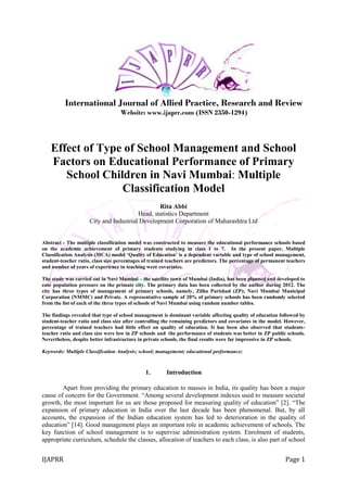 IJAPRR Page 1
International Journal of Allied Practice, Research and Review
Website: www.ijaprr.com (ISSN 2350-1294)
Effect of Type of School Management and School
Factors on Educational Performance of Primary
School Children in Navi Mumbai: Multiple
Classification Model
Rita Abbi
Head, statistics Department
City and Industrial Development Corporation of Maharashtra Ltd
Abstract - The multiple classification model was constructed to measure the educational performance schools based
on the academic achievement of primary students studying in class 1 to 7. In the present paper, Multiple
Classification Analysis (MCA) model ‘Quality of Education’ is a dependent variable and type of school management,
student-teacher ratio, class size percentages of trained teachers are predictors. The percentage of permanent teachers
and number of years of experience in teaching were covariates.
The study was carried out in Navi Mumbai – the satellite town of Mumbai (India), has been planned and developed to
ease population pressure on the primate city. The primary data has been collected by the author during 2012. The
city has three types of management of primary schools, namely, Zilha Parishad (ZP); Navi Mumbai Municipal
Corporation (NMMC) and Private. A representative sample of 20% of primary schools has been randomly selected
from the list of each of the three types of schools of Navi Mumbai using random number tables.
The findings revealed that type of school management is dominant variable affecting quality of education followed by
student-teacher ratio and class size after controlling the remaining predictors and covariates in the model. However,
percentage of trained teachers had little effect on quality of education. It has been also observed that students-
teacher ratio and class size were low in ZP schools and the performance of students was better in ZP public schools.
Nevertheless, despite better infrastructure in private schools, the final results were far impressive in ZP schools.
Keywords: Multiple Classification Analysis; school; management; educational performance;
1. Introduction
Apart from providing the primary education to masses in India, its quality has been a major
cause of concern for the Government. “Among several development indexes used to measure societal
growth, the most important for us are those proposed for measuring quality of education” [2]. “The
expansion of primary education in India over the last decade has been phenomenal. But, by all
accounts, the expansion of the Indian education system has led to deterioration in the quality of
education” [14]. Good management plays an important role in academic achievement of schools. The
key function of school management is to supervise administration system. Enrolment of students,
appropriate curriculum, schedule the classes, allocation of teachers to each class, is also part of school
 