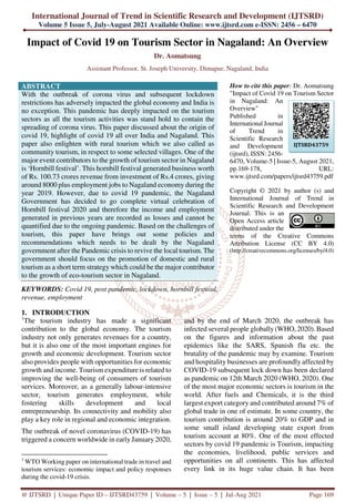 International Journal of Trend in Scientific Research and Development (IJTSRD)
Volume 5 Issue 5, July-August 2021 Available Online: www.ijtsrd.com e-ISSN: 2456 – 6470
@ IJTSRD | Unique Paper ID – IJTSRD43759 | Volume – 5 | Issue – 5 | Jul-Aug 2021 Page 169
Impact of Covid 19 on Tourism Sector in Nagaland: An Overview
Dr. Aomatsung
Assistant Professor, St. Joseph University, Dimapur, Nagaland, India
ABSTRACT
With the outbreak of corona virus and subsequent lockdown
restrictions has adversely impacted the global economy and India is
no exception. This pandemic has deeply impacted on the tourism
sectors as all the tourism activities was stand hold to contain the
spreading of corona virus. This paper discussed about the origin of
covid 19, highlight of covid 19 all over India and Nagaland. This
paper also enlighten with rural tourism which we also called as
community tourism, in respect to some selected villages. One of the
major event contributors to the growth of tourism sector in Nagaland
is ‘Hornbill festival’. This hornbill festival generated business worth
of Rs. 100.73 crores revenue from investment of Rs.4 crores, giving
around 8000 plus employment jobs to Nagaland economy during the
year 2019. However, due to covid 19 pandemic, the Nagaland
Government has decided to go complete virtual celebration of
Hornbill festival 2020 and therefore the income and employment
generated in previous years are recorded as losses and cannot be
quantified due to the ongoing pandemic. Based on the challenges of
tourism, this paper have brings out some policies and
recommendations which needs to be dealt by the Nagaland
government after the Pandemic crisis to revive the local tourism. The
government should focus on the promotion of domestic and rural
tourism as a short term strategy which could be the major contributor
to the growth of eco-tourism sector in Nagaland.
KEYWORDS: Covid 19, post pandemic, lockdown, hornbill festival,
revenue, employment
How to cite this paper: Dr. Aomatsung
"Impact of Covid 19 on Tourism Sector
in Nagaland: An
Overview"
Published in
International Journal
of Trend in
Scientific Research
and Development
(ijtsrd), ISSN: 2456-
6470, Volume-5 | Issue-5, August 2021,
pp.169-178, URL:
www.ijtsrd.com/papers/ijtsrd43759.pdf
Copyright © 2021 by author (s) and
International Journal of Trend in
Scientific Research and Development
Journal. This is an
Open Access article
distributed under the
terms of the Creative Commons
Attribution License (CC BY 4.0)
(http://creativecommons.org/licenses/by/4.0)
1. INTRODUCTION
1
The tourism industry has made a significant
contribution to the global economy. The tourism
industry not only generates revenues for a country,
but it is also one of the most important engines for
growth and economic development. Tourism sector
also provides people with opportunities for economic
growth and income. Tourism expenditure is related to
improving the well-being of consumers of tourism
services. Moreover, as a generally labour-intensive
sector, tourism generates employment, while
fostering skills development and local
entrepreneurship. Its connectivity and mobility also
play a key role in regional and economic integration.
The outbreak of novel coronavirus (COVID-19) has
triggered a concern worldwide in early January 2020,
1
WTO Working paper on international trade in travel and
tourism services: economic impact and policy responses
during the covid-19 crisis.
and by the end of March 2020, the outbreak has
infected several people globally (WHO, 2020). Based
on the figures and information about the past
epidemics like the SARS, Spanish flu etc. the
brutality of the pandemic may by examine. Tourism
and hospitality businesses are profoundly affected by
COVID-19 subsequent lock down has been declared
as pandemic on 12th March 2020 (WHO, 2020). One
of the most major economic sectors is tourism in the
world. After fuels and Chemicals, it is the third
largest export category and contributed around 7% of
global trade in one of estimate. In some country, the
tourism contribution is around 20% to GDP and in
some small island developing state export from
tourism account at 80%. One of the most effected
sectors by covid 19 pandemic is Tourism, impacting
the economies, livelihood, public services and
opportunities on all continents. This has affected
every link in its huge value chain. It has been
IJTSRD43759
 