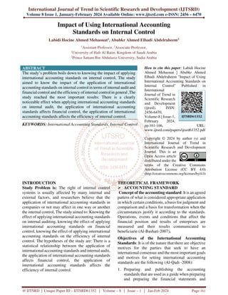 International Journal of Trend in Scientific Research and Development (IJTSRD)
Volume 8 Issue 1, January-February 2024 Available Online: www.ijtsrd.com e-ISSN: 2456 – 6470
@ IJTSRD | Unique Paper ID – IJTSRD61352 | Volume – 8 | Issue – 1 | Jan-Feb 2024 Page 161
Impact of Using International Accounting
Standards on Internal Control
Labidi Hocine Ahmed Mehaouat1, Abubkr Ahmed Elhadi Abdelraheem2
1
Assistant Professor, 2
Associate Professor,
1
University of Hafr Al Batin, Kingdom of Saudi Arabia
2
Prince Sattam Bin Abdulaziz University, Sudia Arabia
ABSTRACT
The study’s problem boils down to knowing the impact of applying
international accounting standards on internal control, The study
aimed to know the impact of the application of international
accounting standards on internal control in terms of internal audit and
financial control and the efficiency of internal control in general ,The
study reached the most important results: There is a clearly
noticeable effect when applying international accounting standards
on internal audit, the application of international accounting
standards affects financial control, the application of international
accounting standards affects the efficiency of internal control.
KEYWORDS: International Accounting Standards, Internal Control
How to cite this paper: Labidi Hocine
Ahmed Mehaouat | Abubkr Ahmed
Elhadi Abdelraheem "Impact of Using
International Accounting Standards on
Internal Control" Published in
International
Journal of Trend in
Scientific Research
and Development
(ijtsrd), ISSN:
2456-6470,
Volume-8 | Issue-1,
February 2024,
pp.161-166, URL:
www.ijtsrd.com/papers/ijtsrd61352.pdf
Copyright © 2024 by author (s) and
International Journal of Trend in
Scientific Research and Development
Journal. This is an
Open Access article
distributed under the
terms of the Creative Commons
Attribution License (CC BY 4.0)
(http://creativecommons.org/licenses/by/4.0)
INTRODUCTION
Study Problem is: The right of internal control
systems is usually affected by many internal and
external factors, and researchers believe that the
application of international accounting standards in
companies or not may affect in one way or another
the internal control, The study aimed to: Knowing the
effect of applying international accounting standards
on internal auditing, knowing the effect of applying
international accounting standards on financial
control, knowing the effect of applying international
accounting standards on the efficiency of internal
control. The hypotheses of the study are: There is a
statistical relationship between the application of
international accounting standards and internal audit,
the application of international accounting standards
affects financial control, the application of
international accounting standards affects the
efficiency of internal control.
THEORETICAL FRAMEWORK
 ACCOUNTING STANDARD
Concept of the accounting standard: It is an agreed
pattern of what is considered appropriate application
in which certain conditions, a basis for judgment and
comparison and a basis for transformation when the
circumstances justify it according to the standards.
Operations, events and conditions that affect the
financial position and results of enterprises are
measured and their results communicated to
beneficiarie (Al-Bashari-2007).
Objectives of the International Accounting
Standards: It is of the nature that there are objective
motives for the parties that seek to have an
international consensus and the most important goals
and motives for setting international accounting
standards are the following (Al-Qadi -2008):
1. Preparing and publishing the accounting
standards that are used as a guide when preparing
and preparing the financial statements and
IJTSRD61352
 