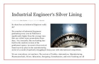 Industrial Engineer’s Silver Lining
Contributed by Azan Sarwar on August 12, 2015 in General
So what does an Industrial Engineer really
do?
The number of Industrial Engineers
graduating every year in Pakistan is
significantly higher than the average runs
that our cricket team accumulates these
days. Yet, ironically, like our batting line
itself in the modern version of the
gentlemen’s game, we seem to have not yet
found our true place in the manufacturing
sector of a country hopelessly struggling to keep pace with international competitors.
We are everywhere, yet nowhere. The sectors of Textiles, Automotives, Manufacturing,
Pharmaceuticals, Power, Education, Designing, Consultancies, and even Teaching are all
 