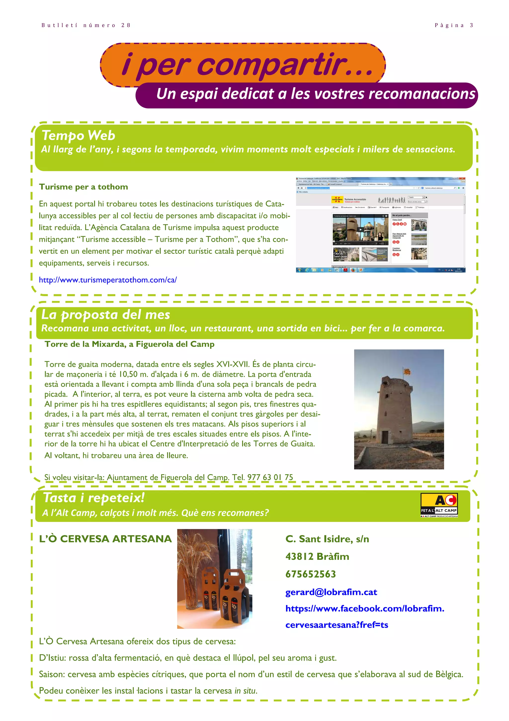 B u t l l e t í

n ú m e r o

2 8

P à g i n a

3

i per compartir…
Un espai dedicat a les vostres recomanacions
Tempo Web
TempoWeb
Al llarg de l’any, i segons la temporada, vivim moments molt especials i milers de sensacions.
Comparteix-les amb nosaltres i recomana'ns la web, el bloc, etc. de la temporada!
Turisme per a tothom
En aquest portal hi trobareu totes les destinacions turístiques de Catalunya accessibles per al col—lectiu de persones amb discapacitat i/o mobilitat reduïda. L’Agència Catalana de Turisme impulsa aquest producte
mitjançant “Turisme accessible – Turisme per a Tothom”, que s’ha convertit en un element per motivar el sector turístic català perquè adapti
equipaments, serveis i recursos.
http://www.turismeperatothom.com/ca/

La proposta del mes
Recomana una activitat, un lloc, un restaurant, una sortida en bici... per fer a la comarca.
Torre de la Mixarda, a Figuerola del Camp
Torre de guaita moderna, datada entre els segles XVI-XVII. És de planta circular de maçoneria i té 10,50 m. d'alçada i 6 m. de diàmetre. La porta d'entrada
està orientada a llevant i compta amb llinda d'una sola peça i brancals de pedra
picada. A l'interior, al terra, es pot veure la cisterna amb volta de pedra seca.
Al primer pis hi ha tres espitlleres equidistants; al segon pis, tres finestres quadrades, i a la part més alta, al terrat, rematen el conjunt tres gàrgoles per desaiguar i tres mènsules que sostenen els tres matacans. Als pisos superiors i al
terrat s'hi accedeix per mitjà de tres escales situades entre els pisos. A l'interior de la torre hi ha ubicat el Centre d'Interpretació de les Torres de Guaita.
Al voltant, hi trobareu una àrea de lleure.
Si voleu visitar-la: Ajuntament de Figuerola del Camp. Tel. 977 63 01 75

Tasta i repeteix!
A l’Alt Camp, calçots i molt més. Què ens recomanes?
L’Ò CERVESA ARTESANA

C. Sant Isidre, s/n
43812 Bràfim
675652563
gerard@lobrafim.cat
https://www.facebook.com/lobrafim.
cervesaartesana?fref=ts

L’Ò Cervesa Artesana ofereix dos tipus de cervesa:
D’Istiu: rossa d’alta fermentació, en què destaca el llúpol, pel seu aroma i gust.
Saison: cervesa amb espècies cítriques, que porta el nom d’un estil de cervesa que s’elaborava al sud de Bèlgica.
Podeu conèixer les instal—lacions i tastar la cervesa in situ.

 