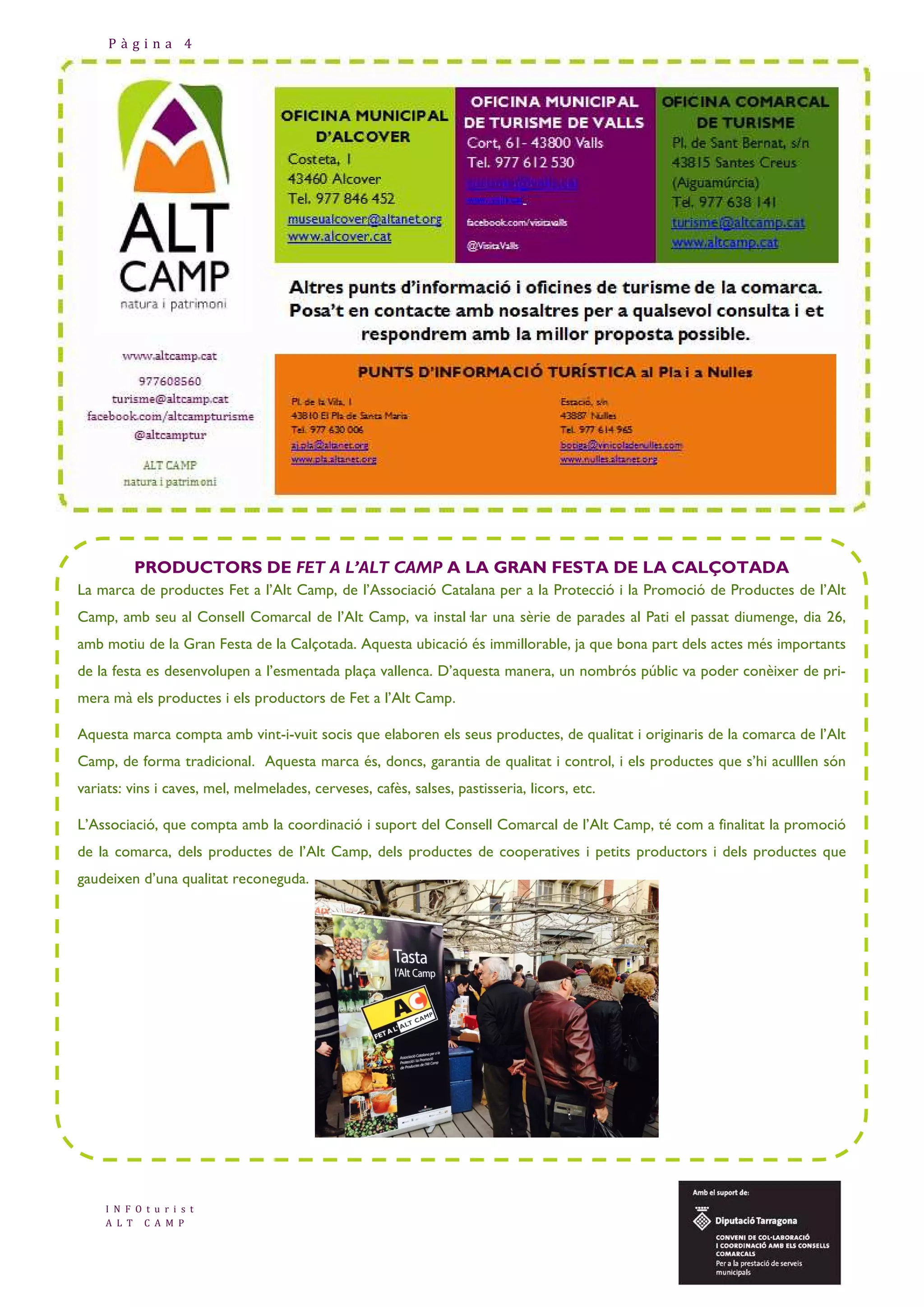 Pàgina 4

PRODUCTORS DE FET A L’ALT CAMP A LA GRAN FESTA DE LA CALÇOTADA
La marca de productes Fet a l’Alt Camp, de l’Associació Catalana per a la Protecció i la Promoció de Productes de l’Alt
Camp, amb seu al Consell Comarcal de l’Alt Camp, va instal—lar una sèrie de parades al Pati el passat diumenge, dia 26,
amb motiu de la Gran Festa de la Calçotada. Aquesta ubicació és immillorable, ja que bona part dels actes més importants
de la festa es desenvolupen a l’esmentada plaça vallenca. D’aquesta manera, un nombrós públic va poder conèixer de primera mà els productes i els productors de Fet a l’Alt Camp.
Aquesta marca compta amb vint-i-vuit socis que elaboren els seus productes, de qualitat i originaris de la comarca de l’Alt
Camp, de forma tradicional. Aquesta marca és, doncs, garantia de qualitat i control, i els productes que s’hi aculllen són
variats: vins i caves, mel, melmelades, cerveses, cafès, salses, pastisseria, licors, etc.
L’Associació, que compta amb la coordinació i suport del Consell Comarcal de l’Alt Camp, té com a finalitat la promoció
de la comarca, dels productes de l’Alt Camp, dels productes de cooperatives i petits productors i dels productes que
gaudeixen d’una qualitat reconeguda.

I N F O t u r i s t
A L T C A M P

 