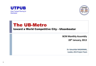1
Dr. Katsuhide NAGAYAMA,
Leader, JICA Project Team
UTPUB
Urban Transport Planning for
Ulaanbaatar
UTPUB
The UB-Metro
toward a World Competitive City - Ulaanbaatar
BCM Monthly Assembly
28th January, 2013
 