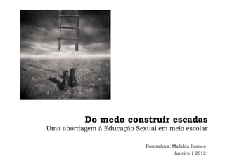 Do medo construir escadas
Uma abordagem à Educação Sexual em meio escolar

                            Formadora: Mafalda Branco
                                       Janeiro | 2012
 