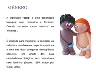 GÉNERO

   A expressão “sexo” é uma designação
    biológica:   sexo     masculino   e   feminino.
    Quando nascemos somos “meninos” ou
    “meninas”.



   É utilizada para mencionar e comparar os
    indivíduos com base na respectiva pertença
    a uma das duas categorias demográficas
    possíveis,       em    virtude    das     suas
    características biológicas: sexo masculino e
    sexo feminino (Deaux, 1985, citado por
    Vieira, 2006).
 