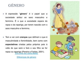 GÉNERO

   A expressão “género” é o papel que a
    sociedade   atribui   ao   sexo   masculino    e
    feminino. É o que a sociedade espera do
    rapaz e da rapariga, por terem nascido com o
    sexo masculino e feminino.



   Tem a ver com crenças que definem o que é
    masculinidade e feminilidade, bem como com
    expectativas criadas pelos próprios pais à
    volta do que será e fará o seu filho se for
    rapaz ou rapariga (Pereira e Freitas, 2001).
              “Era uma vez outra Maria”
                Diferenças de género
 