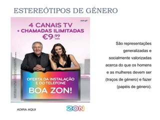 ESTEREÓTIPOS DE GÉNERO



                        São representações
                             generalizadas e
                    socialmente valorizadas
                   acerca do que os homens
                   e as mulheres devem ser
                   (traços de género) e fazer
                         (papéis de género).
 