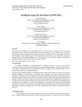 Computer Engineering and Intelligent Systems                                                   www.iiste.org
ISSN 2222-1719 (Paper) ISSN 2222-2863 (Online)
Vol 2, No.4, 2011


                  Intelligent Agent for detection of ATM Theft
                                             Muhammad Javed
                           Institute of Computing and Information Technology
                                      Gomal University, PAKISTAN
                                         javed_gomal@yahoo.com

                                              Bashir Ahmad
                           Institute of Computing and Information Technology
                                      Gomal University, PAKISTAN
                                          bashahmad@gmail.com

                                           Muhammad Ali Abid
                           Institute of Computing and Information Technology
                                      Gomal University, PAKISTAN
                                        maliabid_awan@yahoo.com
                                           Imran Ali Khan
                   Department of Computer Science, COMSTS, Abbotabad, PAKISTAN
                                             imran@ciit.net.pk

Abstract
ATM service is considered as more profitable service of a bank. There are many pre caution have been
determined to use an ATM but still some threats are face by customer to use an ATM, such as existence of
another person with a customer will be encountered as threat for ATM. The focus of this paper is to design
the architecture of an intelligent agent which incorporates with ATM agent to detect the existence of
unknown person with customer and takes some safety steps for customer. Finally proposed intelligent can
be enhanced to detect the more theft face by customer of ATM.
Keywords: ATM, Intelligent Agent, Threats.
1. Introduction
      In artificial intelligence, an intelligent agent is anything that can be viewed as perceiving its
environment through sensors and acting upon that environment through effectors. The rational performance
of an agent is observed in terms of the performed task. In computer science intelligent agent refers to
software agent which is not a rational agent [6].
Automatic Teller Machine (ATM) is a profitable service of bank which allows the customer to access the
financial transaction in public space. A customer need a magnetic chip card to access the financial
transaction. ATM agents are used to replace the function of bank teller or clerk of bank [7]. During the use
of ATM many thefts are face by customer such as theft of couriers, theft of personal identification number,
burglary of ATMs and theft of money from ATMs by bank. Besides these, another theft is encounter for
customer which is the existence of another person in ATM room. To overcome this theft an intelligent agent
is proposed, whose objective is work with coordination of ATM agent and make the secure financial
transaction of customers. The functions of proposed software intelligent agent are formally described by
using Object Constraint Language (OCL) for further enhancement and evaluation of proposed intelligent
agent [8].


2. Intelligent Agents
         In AI, Intelligent Agent is used to observe and act upon an environment to achieve some predefine
goals. Intelligent agent may have ability to learn from its environment. In computer science, an intelligent


                                                   260
 