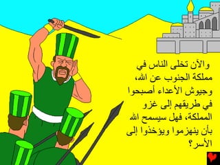 ‫واﻵن ﺕﺨﻠﻰ اﻟﻨﺎس ﻓﻲ‬
  ‫ﻣﻤﻠﻜﺔ اﻟﺠﻨﻮب ﻋﻦ اﷲ،‬
‫وﺟﻴﻮش اﻷﻋﺪاء أﺻﺒﺤﻮا‬
     ‫ﻓﻲ ﻃﺮیﻘﻬﻢ إﻟﻰ ﻏﺰو‬
 ‫اﻟﻤﻤﻠﻜﺔ، ﻓﻬﻞ ﺱﻴﺴﻤﺢ اﷲ‬
‫ﺏﺄن یﻨﻬﺰﻣﻮا ویﺆﺥﺬوا إﻟﻰ‬
                 ‫اﻷﺱﺮ؟‬
 