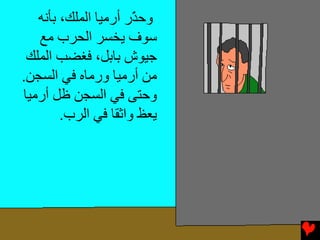 ‫وﺡ ّر أرﻣﻴﺎ اﻟﻤﻠﻚ، ﺏﺄﻧﻪ‬
                      ‫ﺬ‬
   ‫ﺱﻮف یﺨﺴﺮ اﻟﺤﺮب ﻣﻊ‬
 ‫ﺟﻴﻮش ﺏﺎﺏﻞ، ﻓﻐﻀﺐ اﻟﻤﻠﻚ‬
‫ﻣﻦ أرﻣﻴﺎ ورﻣﺎﻩ ﻓﻲ اﻟﺴﺠﻦ.‬
‫وﺡﺘﻰ ﻓﻲ اﻟﺴﺠﻦ ﻇﻞ أرﻣﻴﺎ‬
        ‫یﻌﻆ واﺛﻘﺎ ﻓﻲ اﻟﺮب.‬
 