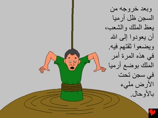 ‫وﺑﻌﺪ ﺧﺮوﺟﻪ ﻣﻦ‬
   ‫اﻟﺴﺠﻦ ﻇﻞ أرﻣﻴﺎ‬
‫ﻳﻌﻆ اﻟﻤﻠﻚ واﻟﺸﻌﺐ،‬
  ‫أن ﻳﻌﻮدوا إﻟﻰ اﷲ‬
 ‫وﻳﻀﻌﻮا ﺛﻘﺘﻬﻢ ﻓﻴﻪ.‬
  ‫ﻓﻲ هﺬﻩ اﻟﻤﺮة أﻣﺮ‬
 ‫اﻟﻤﻠﻚ ﺑﻮﺽﻊ أرﻣﻴﺎ‬
      ‫ﻓﻲ ﺳﺠﻦ ﺗﺤﺖ‬
      ‫اﻷرض ﻣﻠﻲء‬
          ‫ﺑﺎﻷوﺣﺎل.‬
 
