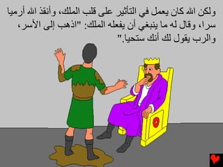 ‫وﻟﻜﻦ اﷲ آﺎن یﻌﻤﻞ ﻓﻲ اﻟﺘﺄﺛﻴﺮ ﻋﻠﻰ ﻗﻠﺐ اﻟﻤﻠﻚ، وأﻧﻘﺬ اﷲ أرﻣﻴﺎ‬
   ‫ﺱﺮا، وﻗﺎل ﻟﻪ ﻣﺎ یﻨﺒﻐﻲ أن یﻔﻌﻠﻪ اﻟﻤﻠﻚ: "اذهﺐ إﻟﻰ اﻷﺱﺮ،‬
                              ‫واﻟﺮب یﻘﻮل ﻟﻚ أﻧﻚ ﺱﺘﺤﻴﺎ."‬
 